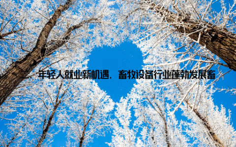 二、年轻人就业新机遇, 畜牧设备行业蓬勃发展畜牧设备革新升级, 不仅提高了养殖效率, 还为年轻人提供了更多就业和发展机会