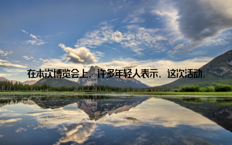 在本次博览会上, 许多年轻人表示, 这次活动, 他们更加了解了畜牧产业的现状和发展趋势, 对自己的未来职业规划有了更清晰的认知据了解, 我国政府高度重视畜牧产业发展, 出台了一系列政策措施, 鼓励年轻人投身畜牧产业