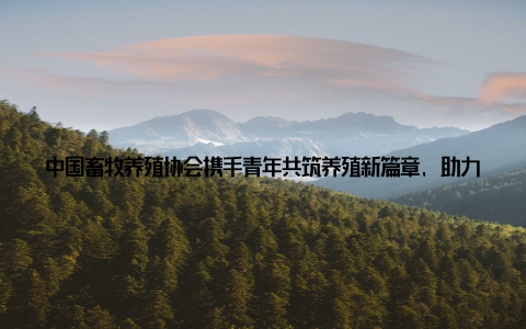 中国畜牧养殖协会携手青年共筑养殖新篇章, 助力行业绿色发展近年来, 随着我国畜牧养殖业的快速发展, 青年一代在其中的角色愈发重要
