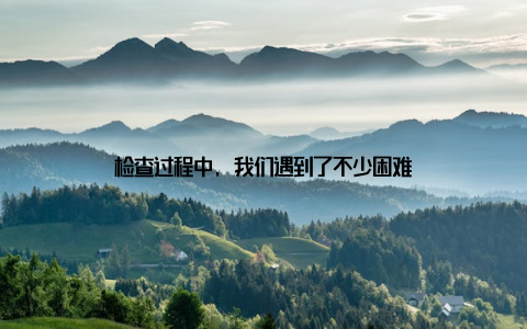 检查过程中, 我们遇到了不少困难