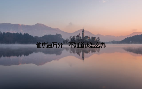 他焦急万分, 不知道该怎么办